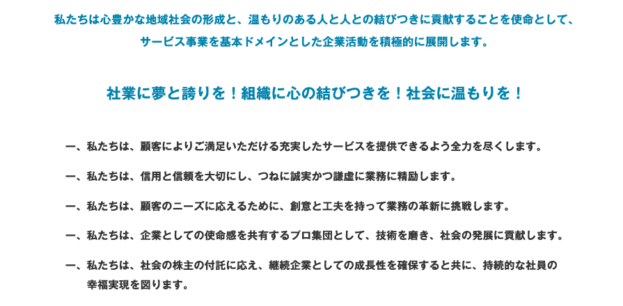 私たちは心豊かな地域社会の形成と、温もりのある人と人との結びつきに貢献することを使命として、サービス事業を基本ドメインとした企業活動を積極的に展開します。